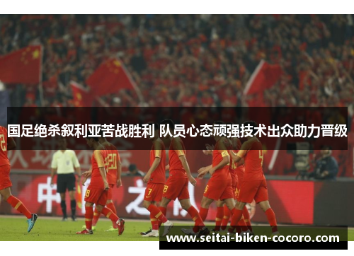 国足绝杀叙利亚苦战胜利 队员心态顽强技术出众助力晋级